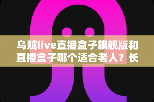 乌贼live直播盒子旗舰版和直播盒子哪个适合老人?长辈专属观影设备选购全攻略 乌贼live直播盒子旗舰版和直播盒子哪个适合老人?长辈专属观影设备选购全攻略