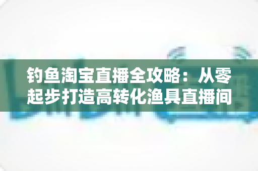 钓鱼淘宝直播全攻略:从零起步打造高转化渔具直播间的实战指南 钓鱼淘宝直播全攻略:从零起步打造高转化渔具直播间的实战指南