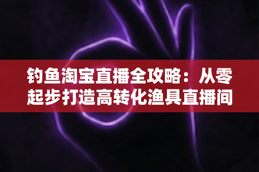 钓鱼淘宝直播全攻略:从零起步打造高转化渔具直播间的实战指南 钓鱼淘宝直播全攻略:从零起步打造高转化渔具直播间的实战指南