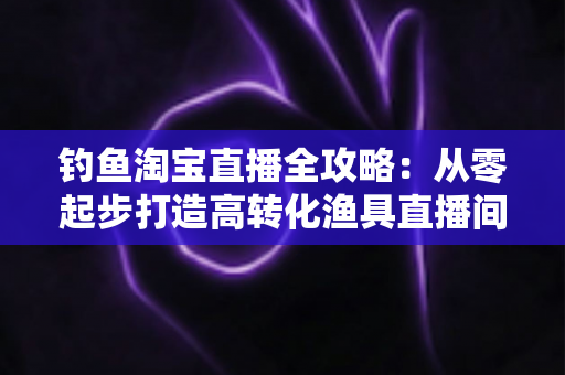 钓鱼淘宝直播全攻略:从零起步打造高转化渔具直播间的实战指南 钓鱼淘宝直播全攻略:从零起步打造高转化渔具直播间的实战指南