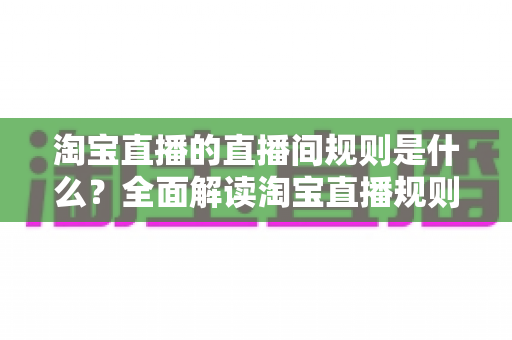 淘宝直播的直播间规则是什么？全面解读淘宝直播规则与合规运营指南