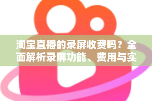 淘宝直播的录屏收费吗?全面解析录屏功能、费用与实操指南 淘宝直播的录屏收费吗?全面解析录屏功能、费用与实操指南