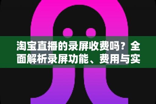 淘宝直播的录屏收费吗?全面解析录屏功能、费用与实操指南 淘宝直播的录屏收费吗?全面解析录屏功能、费用与实操指南