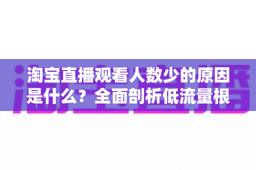 淘宝直播观看人数少的原因是什么?全面剖析低流量根源与实用破局策略 淘宝直播观看人数少的原因是什么?全面剖析低流量根源与实用破局策略