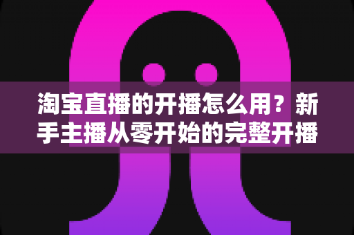 淘宝直播的开播怎么用?新手主播从零开始的完整开播指南 淘宝直播的开播怎么用?新手主播从零开始的完整开播指南