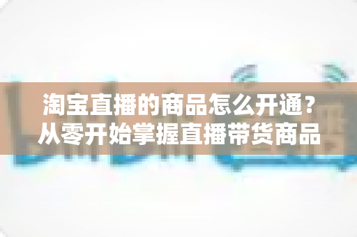 淘宝直播的商品怎么开通?从零开始掌握直播带货商品上架全流程与实战技巧 淘宝直播的商品怎么开通?从零开始掌握直播带货商品上架全流程与实战技巧