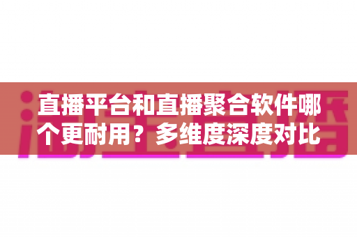 直播平台和直播聚合软件哪个更耐用？多维度深度对比帮你选出长期可靠之选