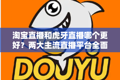 淘宝直播和虎牙直播哪个更好？两大主流直播平台全面对比与实用选择指南