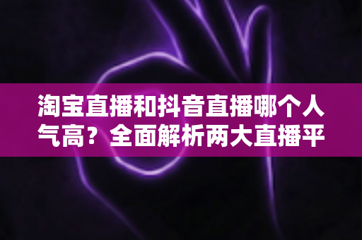 淘宝直播和抖音直播哪个人气高？全面解析两大直播平台的人气真相与选平台攻略