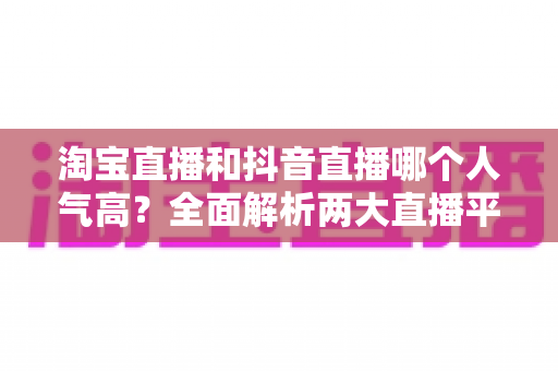 淘宝直播和抖音直播哪个人气高？全面解析两大直播平台的人气真相与选平台攻略