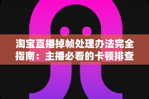 淘宝直播掉帧处理办法完全指南:主播必看的卡顿排查与流畅优化实战手册 淘宝直播掉帧处理办法完全指南:主播必看的卡顿排查与流畅优化实战手册