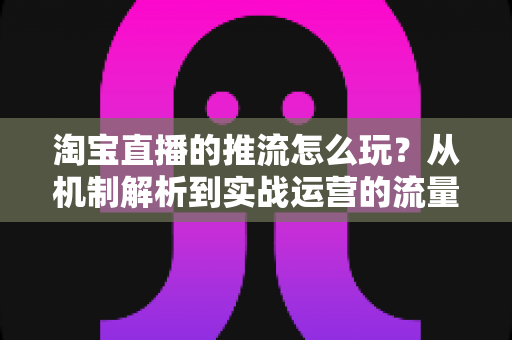 淘宝直播的推流怎么玩?从机制解析到实战运营的流量增长全攻略 淘宝直播的推流怎么玩?从机制解析到实战运营的流量增长全攻略