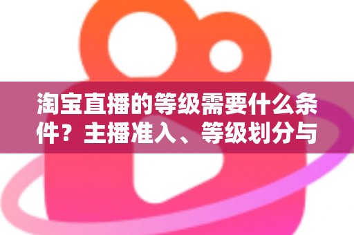 淘宝直播的等级需要什么条件?主播准入、等级划分与快速晋级全攻略 淘宝直播的等级需要什么条件?主播准入、等级划分与快速晋级全攻略
