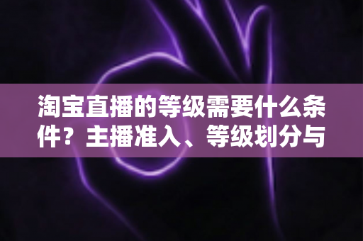淘宝直播的等级需要什么条件?主播准入、等级划分与快速晋级全攻略 淘宝直播的等级需要什么条件?主播准入、等级划分与快速晋级全攻略