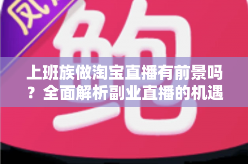 上班族做淘宝直播有前景吗？全面解析副业直播的机遇、挑战与实战指南