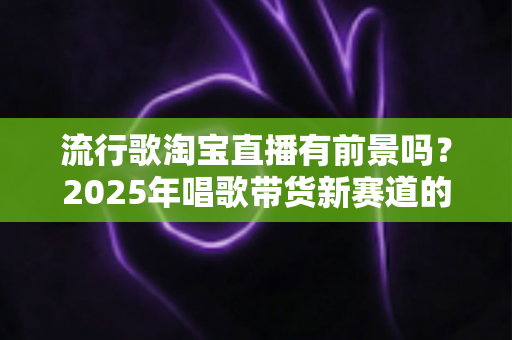流行歌淘宝直播有前景吗？2025年唱歌带货新赛道的机遇、玩法与变现全解析