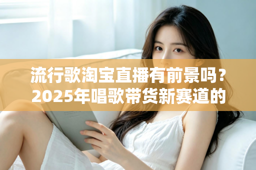 流行歌淘宝直播有前景吗？2025年唱歌带货新赛道的机遇、玩法与变现全解析