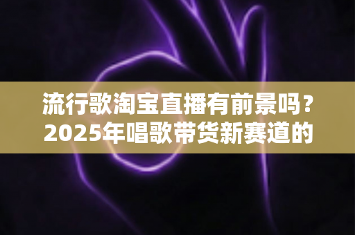 流行歌淘宝直播有前景吗？2025年唱歌带货新赛道的机遇、玩法与变现全解析