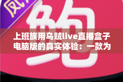 上班族用乌贼live直播盒子电脑版的真实体验：一款为碎片时间而生的直播聚合工具深度测评
