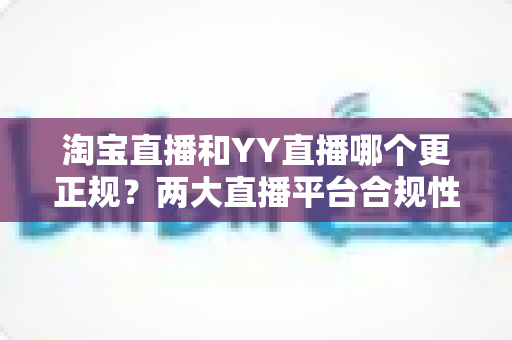 淘宝直播和YY直播哪个更正规?两大直播平台合规性与安全性深度对比指南 淘宝直播和YY直播哪个更正规?两大直播平台合规性与安全性深度对比指南