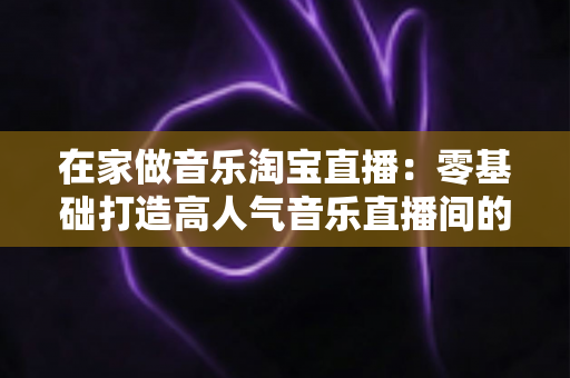 在家做音乐淘宝直播:零基础打造高人气音乐直播间的全攻略 在家做音乐淘宝直播:零基础打造高人气音乐直播间的全攻略