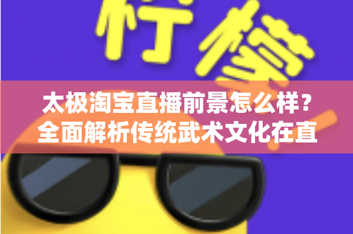 太极淘宝直播前景怎么样？全面解析传统武术文化在直播电商领域的市场潜力与发展机遇