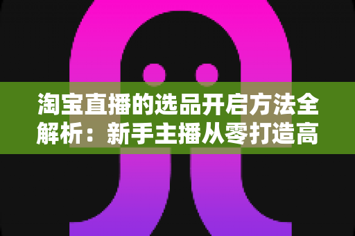淘宝直播的选品开启方法全解析：新手主播从零打造高转化直播间的实用指南