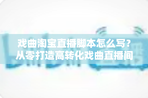 戏曲淘宝直播脚本怎么写?从零打造高转化戏曲直播间的全流程实战指南 戏曲淘宝直播脚本怎么写?从零打造高转化戏曲直播间的全流程实战指南