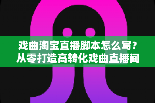戏曲淘宝直播脚本怎么写?从零打造高转化戏曲直播间的全流程实战指南 戏曲淘宝直播脚本怎么写?从零打造高转化戏曲直播间的全流程实战指南