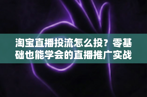 淘宝直播投流怎么投？零基础也能学会的直播推广实战全攻略