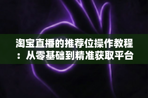 淘宝直播的推荐位操作教程:从零基础到精准获取平台流量的实战指南 淘宝直播的推荐位操作教程:从零基础到精准获取平台流量的实战指南