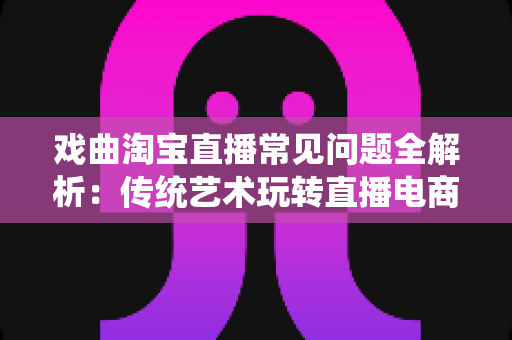 戏曲淘宝直播常见问题全解析：传统艺术玩转直播电商的实用指南