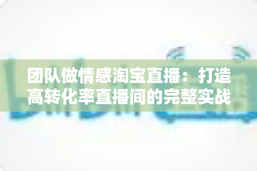 团队做情感淘宝直播:打造高转化率直播间的完整实战指南 团队做情感淘宝直播:打造高转化率直播间的完整实战指南