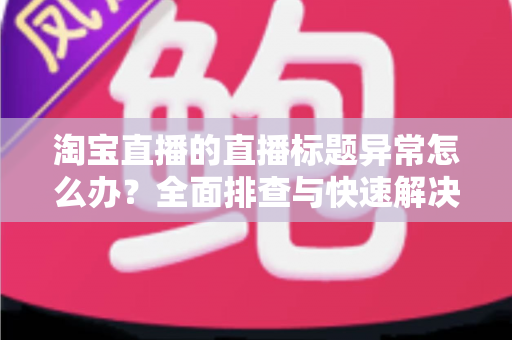 淘宝直播的直播标题异常怎么办?全面排查与快速解决指南 淘宝直播的直播标题异常怎么办?全面排查与快速解决指南