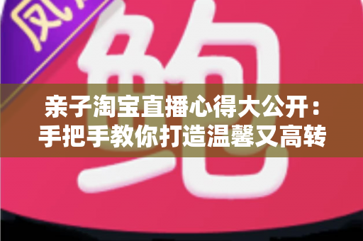 亲子淘宝直播心得大公开：手把手教你打造温馨又高转化的亲子直播间