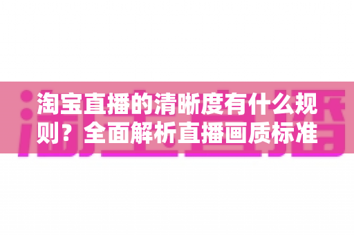 淘宝直播的清晰度有什么规则？全面解析直播画质标准与优化技巧