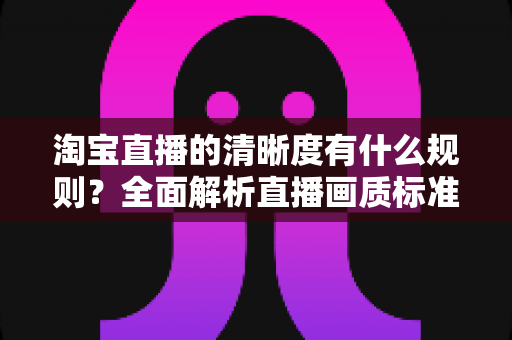 淘宝直播的清晰度有什么规则？全面解析直播画质标准与优化技巧