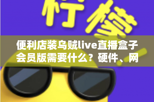便利店装乌贼live直播盒子会员版需要什么?硬件、网络、会员与合规一站式安装指南 便利店装乌贼live直播盒子会员版需要什么?硬件、网络、会员与合规一站式安装指南