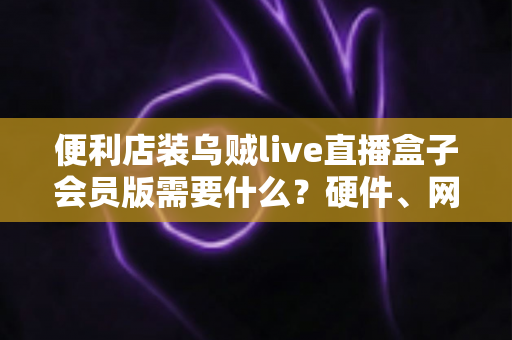 便利店装乌贼live直播盒子会员版需要什么？硬件、网络、会员与合规一站式安装指南