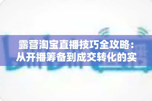 露营淘宝直播技巧全攻略:从开播筹备到成交转化的实战秘籍 露营淘宝直播技巧全攻略:从开播筹备到成交转化的实战秘籍