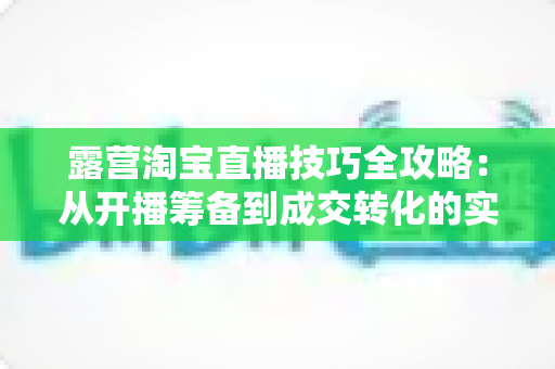 露营淘宝直播技巧全攻略:从开播筹备到成交转化的实战秘籍 露营淘宝直播技巧全攻略:从开播筹备到成交转化的实战秘籍
