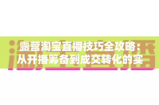 露营淘宝直播技巧全攻略：从开播筹备到成交转化的实战秘籍