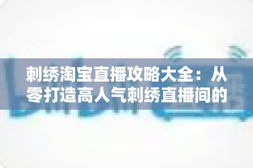 刺绣淘宝直播攻略大全：从零打造高人气刺绣直播间的实战指南