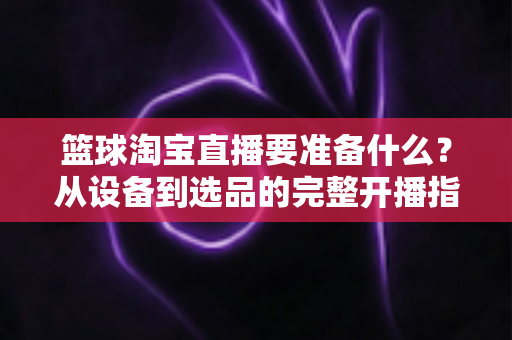 篮球淘宝直播要准备什么？从设备到选品的完整开播指南，助你快速打造高转化篮球直播间