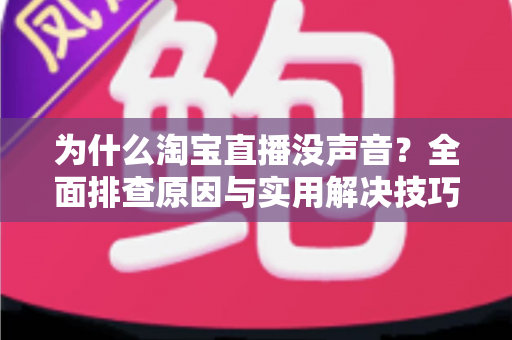 为什么淘宝直播没声音？全面排查原因与实用解决技巧大全