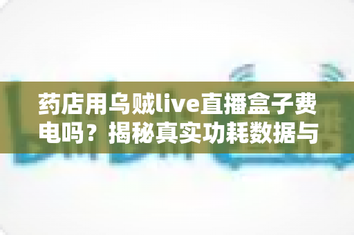 药店用乌贼live直播盒子费电吗?揭秘真实功耗数据与省电运营全攻略 药店用乌贼live直播盒子费电吗?揭秘真实功耗数据与省电运营全攻略