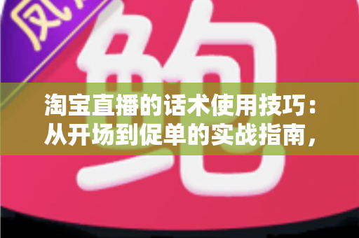 淘宝直播的话术使用技巧：从开场到促单的实战指南，助你打造高转化直播间