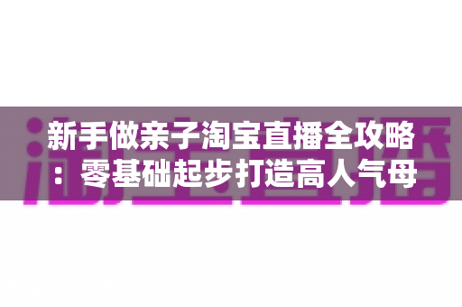 新手做亲子淘宝直播全攻略:零基础起步打造高人气母婴直播间的实战秘籍 新手做亲子淘宝直播全攻略:零基础起步打造高人气母婴直播间的实战秘籍