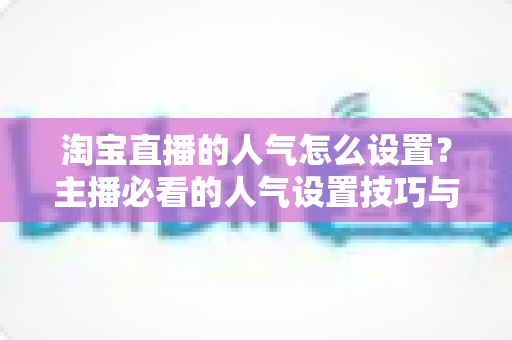 淘宝直播的人气怎么设置？主播必看的人气设置技巧与引流实战指南