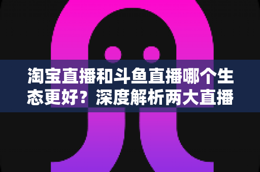 淘宝直播和斗鱼直播哪个生态更好?深度解析两大直播平台的生态差异、变现模式与发展前景 淘宝直播和斗鱼直播哪个生态更好?深度解析两大直播平台的生态差异、变现模式与发展前景